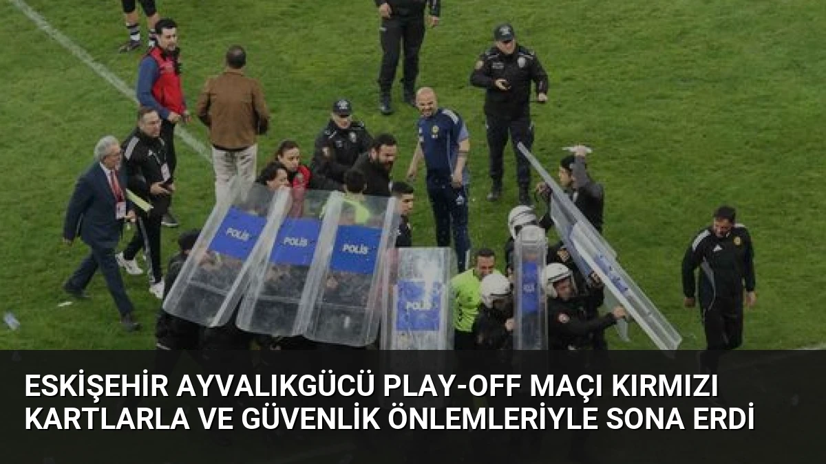 Eskişehir Ayvalıkgücü Play-Off Maçı Kırmızı Kartlarla ve Güvenlik Önlemleriyle Sona Erdi